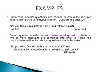  Sometimes, several questions are needed to obtain the required
information in an unambiguous manner. Consider the question:
“Do you think Coca-Cola is a tasty and refreshing soft
drink?” (Incorrect)
 Such a question is called a double-barreled question, because
two or more questions are combined into one. To obtain the
required information, two distinct questions should be asked:  
“Do you think Coca-Cola is a tasty soft drink?” and
“Do you think Coca-Cola is a refreshing soft drink?”
(Correct)
 