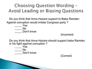 Do you think that Anna Hazare support to Baba Ramdev
Against corruption would irritate Congress party ?
_____ Yes
_____ No
_____ Don't know
(Incorrect)
Do you think that Anna Hazare should support baba Ramdev
in his fight against corruption ?
_____ Yes
_____ No
_____ Don't know
(Correct)
 