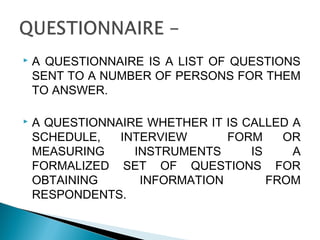  A QUESTIONNAIRE IS A LIST OF QUESTIONS
SENT TO A NUMBER OF PERSONS FOR THEM
TO ANSWER.
 A QUESTIONNAIRE WHETHER IT IS CALLED A
SCHEDULE, INTERVIEW FORM OR
MEASURING INSTRUMENTS IS A
FORMALIZED SET OF QUESTIONS FOR
OBTAINING INFORMATION FROM
RESPONDENTS.
 