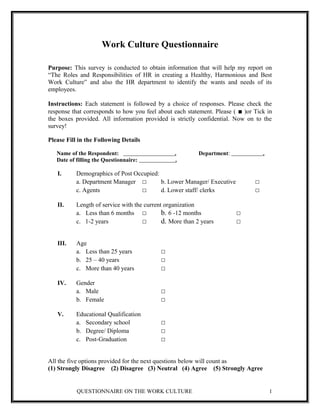 Work Culture Questionnaire
Purpose: This survey is conducted to obtain information that will help my report on
“The Roles and Responsibilities of HR in creating a Healthy, Harmonious and Best
Work Culture” and also the HR department to identify the wants and needs of its
employees.
Instructions: Each statement is followed by a choice of responses. Please check the
response that corresponds to how you feel about each statement. Please ( ■ )or Tick in
the boxes provided. All information provided is strictly confidential. Now on to the
survey!
Please Fill in the Following Details
Name of the Respondent: . Department: .
Date of filling the Questionnaire: .
I. Demographics of Post Occupied:
a. Department Manager □ b. Lower Manager/ Executive □
c. Agents □ d. Lower staff/ clerks □
II. Length of service with the current organization
a. Less than 6 months □ b. 6 -12 months □
c. 1-2 years □ d. More than 2 years □
III. Age
a. Less than 25 years □
b. 25 – 40 years □
c. More than 40 years □
IV. Gender
a. Male □
b. Female □
V. Educational Qualification
a. Secondary school □
b. Degree/ Diploma □
c. Post-Graduation □
All the five options provided for the next questions below will count as
(1) Strongly Disagree (2) Disagree (3) Neutral (4) Agree (5) Strongly Agree
QUESTIONNAIRE ON THE WORK CULTURE 1
 