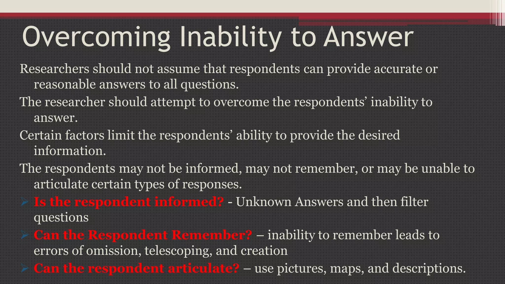 Overcoming Inability to Answer
Researchers should not assume that respondents can provide accurate or
reasonable answers to all questions.
The researcher should attempt to overcome the respondents’ inability to
answer.
Certain factors limit the respondents’ ability to provide the desired
information.
The respondents may not be informed, may not remember, or may be unable to
articulate certain types of responses.
 Is the respondent informed? - Unknown Answers and then filter
questions
 Can the Respondent Remember? – inability to remember leads to
errors of omission, telescoping, and creation
 Can the respondent articulate? – use pictures, maps, and descriptions.
 
