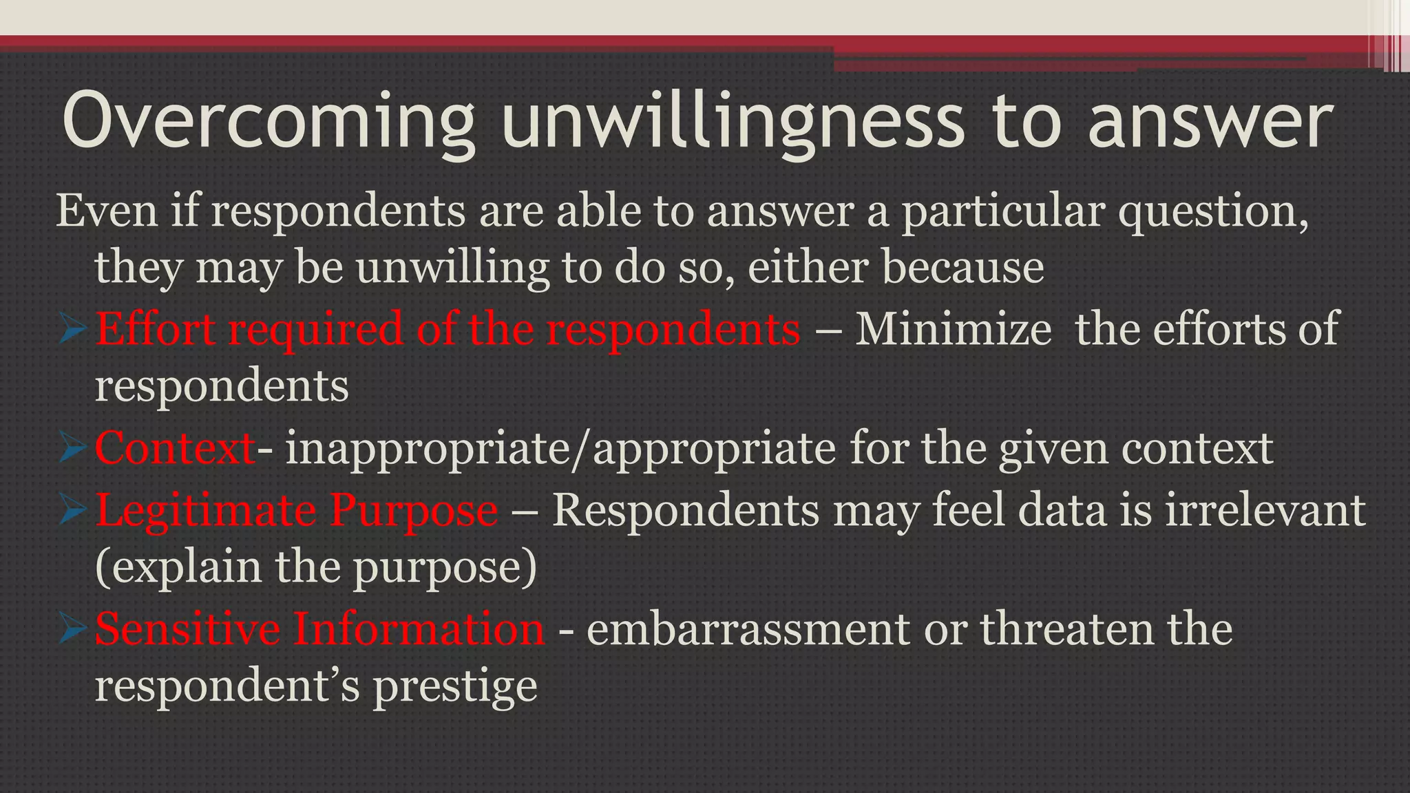 Overcoming unwillingness to answer
Even if respondents are able to answer a particular question,
they may be unwilling to do so, either because
Effort required of the respondents – Minimize the efforts of
respondents
Context- inappropriate/appropriate for the given context
Legitimate Purpose – Respondents may feel data is irrelevant
(explain the purpose)
Sensitive Information - embarrassment or threaten the
respondent’s prestige
 