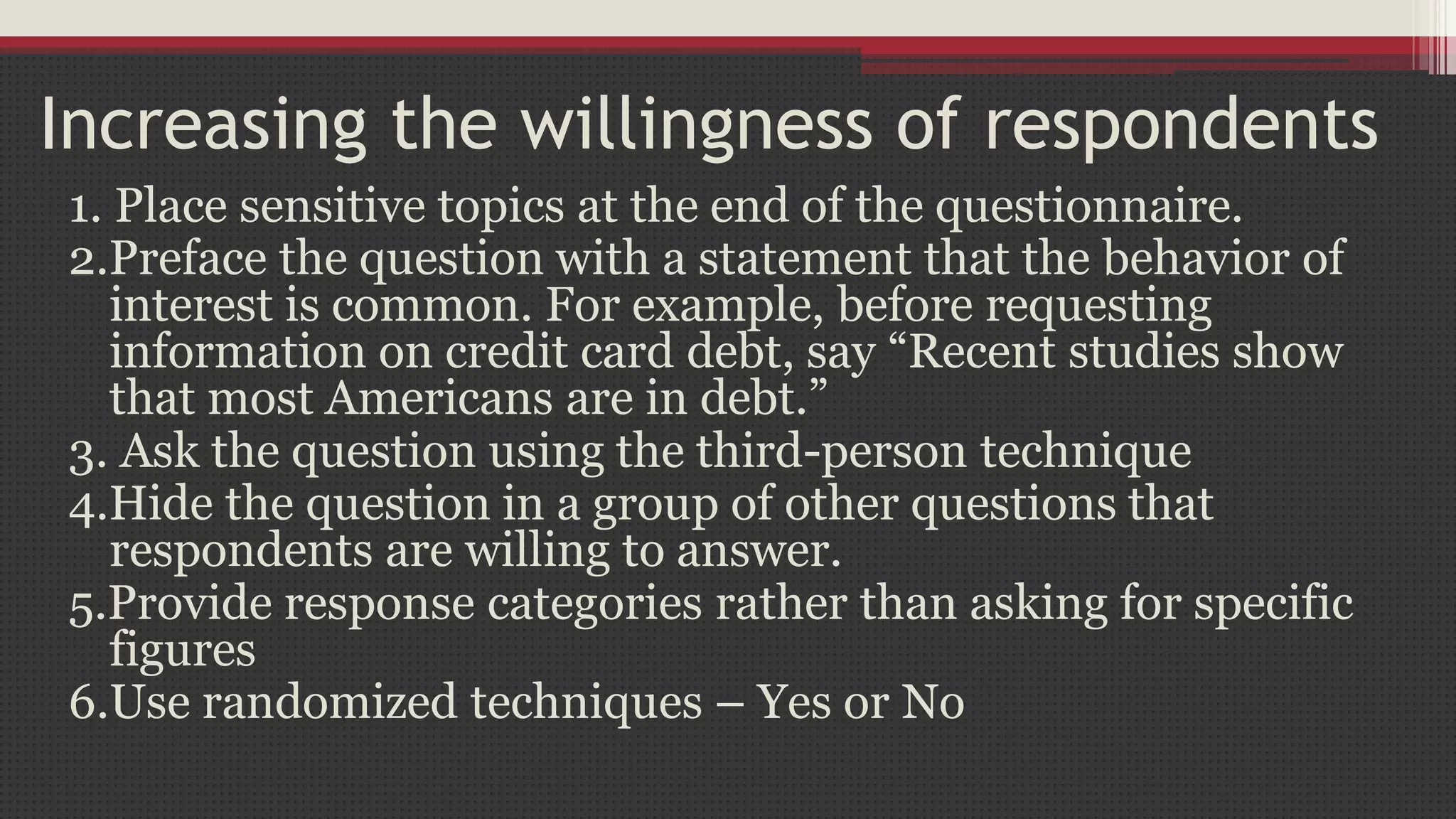 Increasing the willingness of respondents
1. Place sensitive topics at the end of the questionnaire.
2.Preface the question with a statement that the behavior of
interest is common. For example, before requesting
information on credit card debt, say “Recent studies show
that most Americans are in debt.”
3. Ask the question using the third-person technique
4.Hide the question in a group of other questions that
respondents are willing to answer.
5.Provide response categories rather than asking for specific
figures
6.Use randomized techniques – Yes or No
 