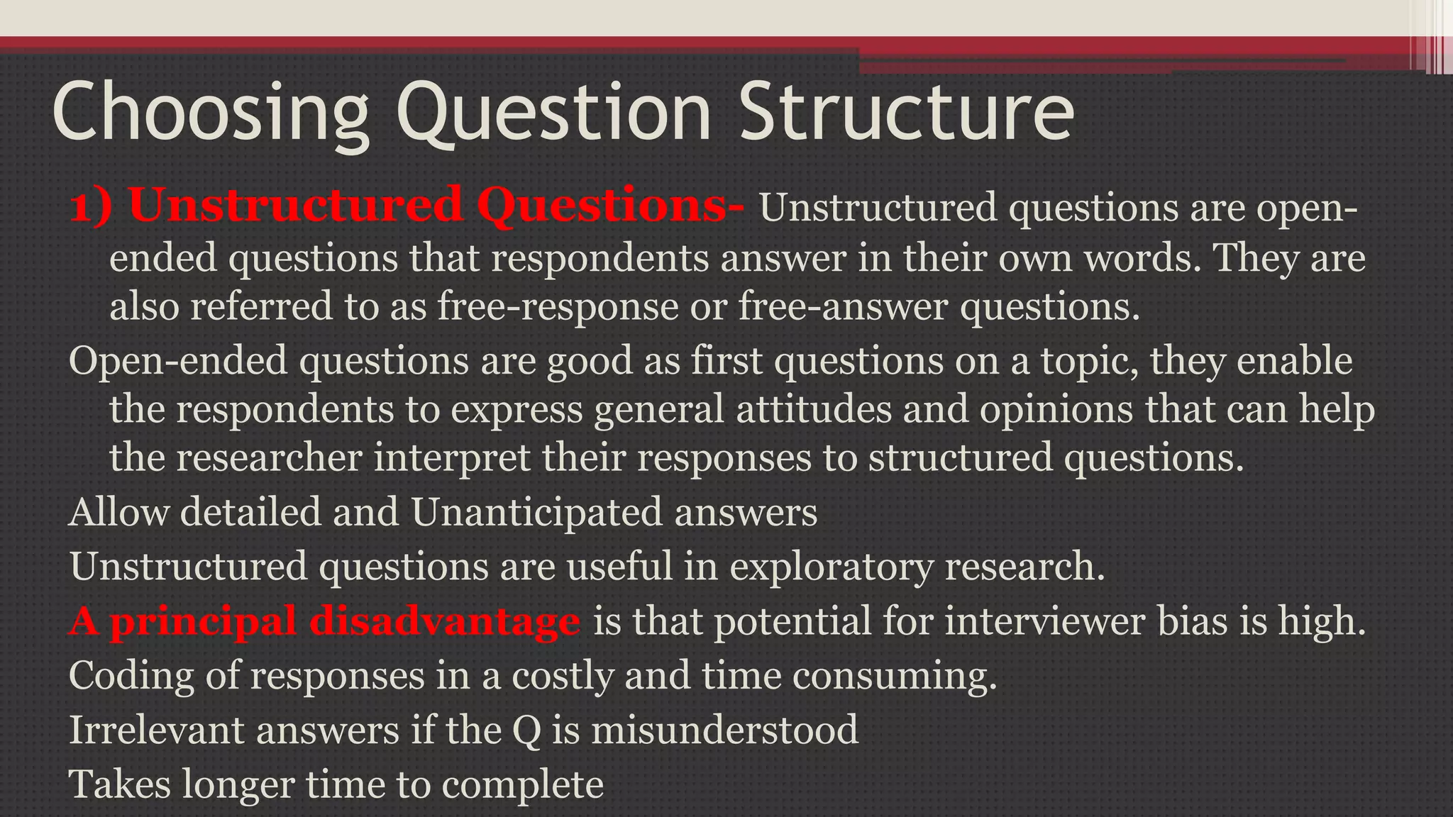 Choosing Question Structure
1) Unstructured Questions- Unstructured questions are open-
ended questions that respondents answer in their own words. They are
also referred to as free-response or free-answer questions.
Open-ended questions are good as first questions on a topic, they enable
the respondents to express general attitudes and opinions that can help
the researcher interpret their responses to structured questions.
Allow detailed and Unanticipated answers
Unstructured questions are useful in exploratory research.
A principal disadvantage is that potential for interviewer bias is high.
Coding of responses in a costly and time consuming.
Irrelevant answers if the Q is misunderstood
Takes longer time to complete
 