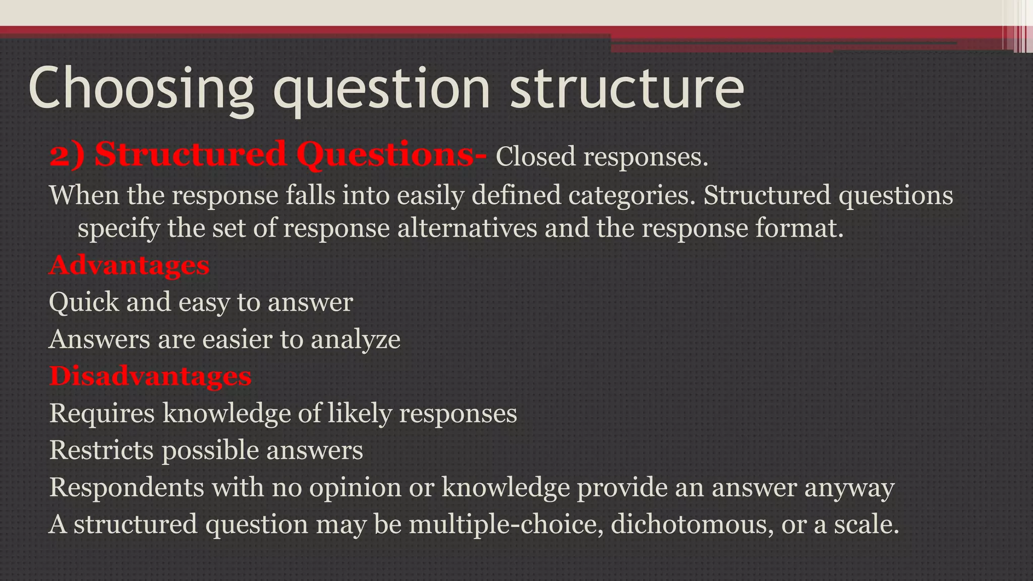 Choosing question structure
2) Structured Questions- Closed responses.
When the response falls into easily defined categories. Structured questions
specify the set of response alternatives and the response format.
Advantages
Quick and easy to answer
Answers are easier to analyze
Disadvantages
Requires knowledge of likely responses
Restricts possible answers
Respondents with no opinion or knowledge provide an answer anyway
A structured question may be multiple-choice, dichotomous, or a scale.
 