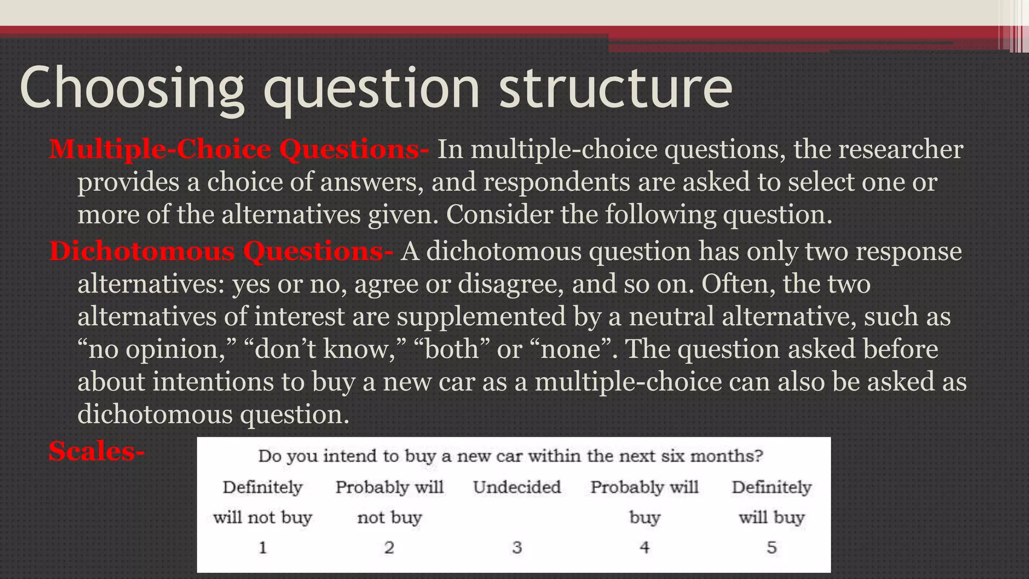 Choosing question structure
Multiple-Choice Questions- In multiple-choice questions, the researcher
provides a choice of answers, and respondents are asked to select one or
more of the alternatives given. Consider the following question.
Dichotomous Questions- A dichotomous question has only two response
alternatives: yes or no, agree or disagree, and so on. Often, the two
alternatives of interest are supplemented by a neutral alternative, such as
“no opinion,” “don’t know,” “both” or “none”. The question asked before
about intentions to buy a new car as a multiple-choice can also be asked as
dichotomous question.
Scales-
 