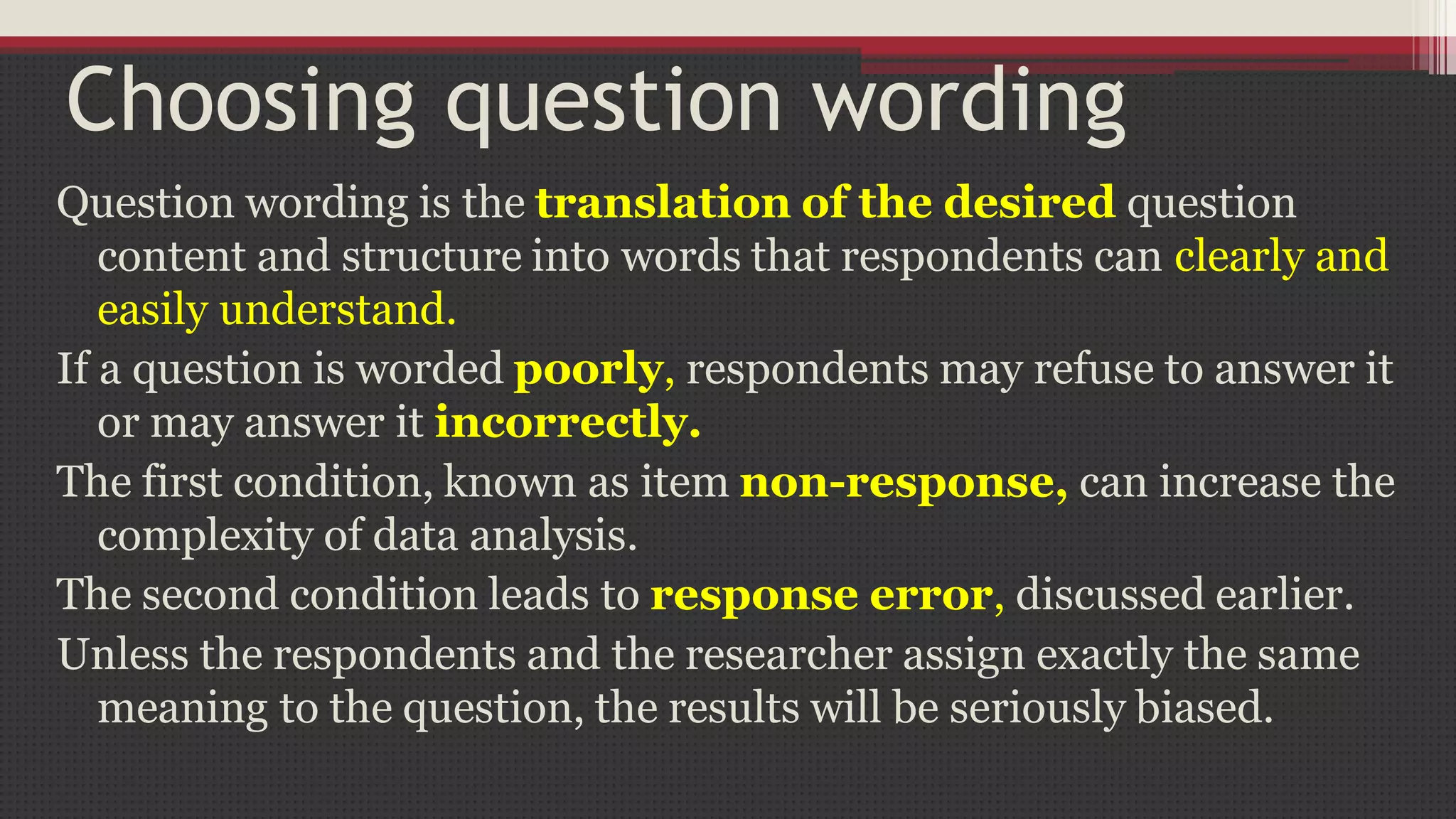 Choosing question wording
Question wording is the translation of the desired question
content and structure into words that respondents can clearly and
easily understand.
If a question is worded poorly, respondents may refuse to answer it
or may answer it incorrectly.
The first condition, known as item non-response, can increase the
complexity of data analysis.
The second condition leads to response error, discussed earlier.
Unless the respondents and the researcher assign exactly the same
meaning to the question, the results will be seriously biased.
 