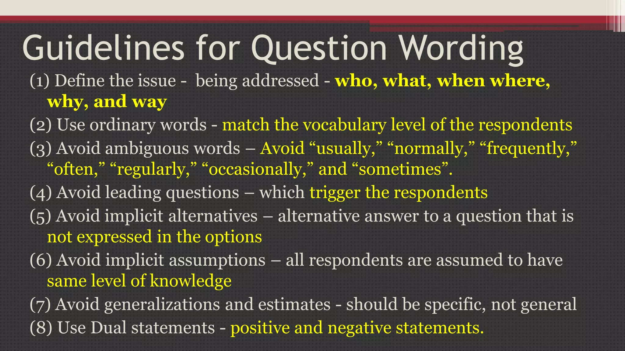 Guidelines for Question Wording
(1) Define the issue - being addressed - who, what, when where,
why, and way
(2) Use ordinary words - match the vocabulary level of the respondents
(3) Avoid ambiguous words – Avoid “usually,” “normally,” “frequently,”
“often,” “regularly,” “occasionally,” and “sometimes”.
(4) Avoid leading questions – which trigger the respondents
(5) Avoid implicit alternatives – alternative answer to a question that is
not expressed in the options
(6) Avoid implicit assumptions – all respondents are assumed to have
same level of knowledge
(7) Avoid generalizations and estimates - should be specific, not general
(8) Use Dual statements - positive and negative statements.
 