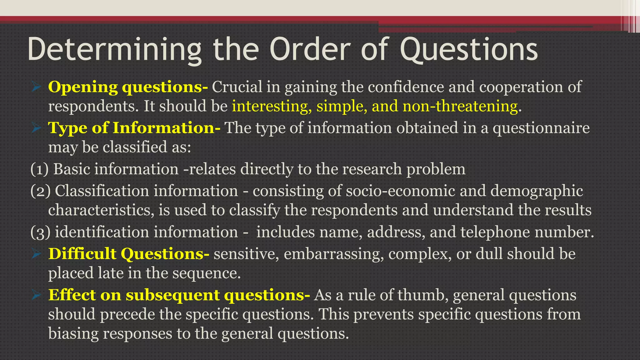 Determining the Order of Questions
 Opening questions- Crucial in gaining the confidence and cooperation of
respondents. It should be interesting, simple, and non-threatening.
 Type of Information- The type of information obtained in a questionnaire
may be classified as:
(1) Basic information -relates directly to the research problem
(2) Classification information - consisting of socio-economic and demographic
characteristics, is used to classify the respondents and understand the results
(3) identification information - includes name, address, and telephone number.
 Difficult Questions- sensitive, embarrassing, complex, or dull should be
placed late in the sequence.
 Effect on subsequent questions- As a rule of thumb, general questions
should precede the specific questions. This prevents specific questions from
biasing responses to the general questions.
 