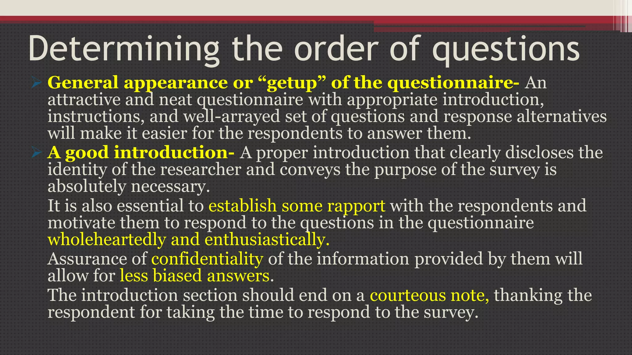 Determining the order of questions
 General appearance or “getup” of the questionnaire- An
attractive and neat questionnaire with appropriate introduction,
instructions, and well-arrayed set of questions and response alternatives
will make it easier for the respondents to answer them.
 A good introduction- A proper introduction that clearly discloses the
identity of the researcher and conveys the purpose of the survey is
absolutely necessary.
It is also essential to establish some rapport with the respondents and
motivate them to respond to the questions in the questionnaire
wholeheartedly and enthusiastically.
Assurance of confidentiality of the information provided by them will
allow for less biased answers.
The introduction section should end on a courteous note, thanking the
respondent for taking the time to respond to the survey.
 