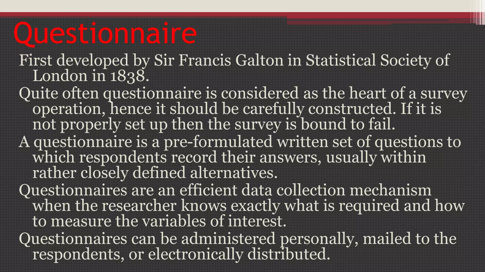 Questionnaire
First developed by Sir Francis Galton in Statistical Society of
London in 1838.
Quite often questionnaire is considered as the heart of a survey
operation, hence it should be carefully constructed. If it is
not properly set up then the survey is bound to fail.
A questionnaire is a pre-formulated written set of questions to
which respondents record their answers, usually within
rather closely defined alternatives.
Questionnaires are an efficient data collection mechanism
when the researcher knows exactly what is required and how
to measure the variables of interest.
Questionnaires can be administered personally, mailed to the
respondents, or electronically distributed.
 