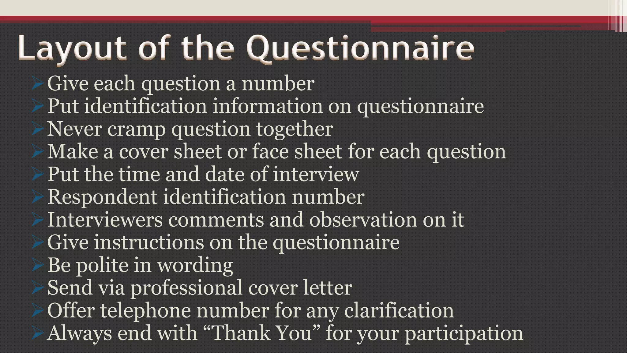 Give each question a number
Put identification information on questionnaire
Never cramp question together
Make a cover sheet or face sheet for each question
Put the time and date of interview
Respondent identification number
Interviewers comments and observation on it
Give instructions on the questionnaire
Be polite in wording
Send via professional cover letter
Offer telephone number for any clarification
Always end with “Thank You” for your participation
 