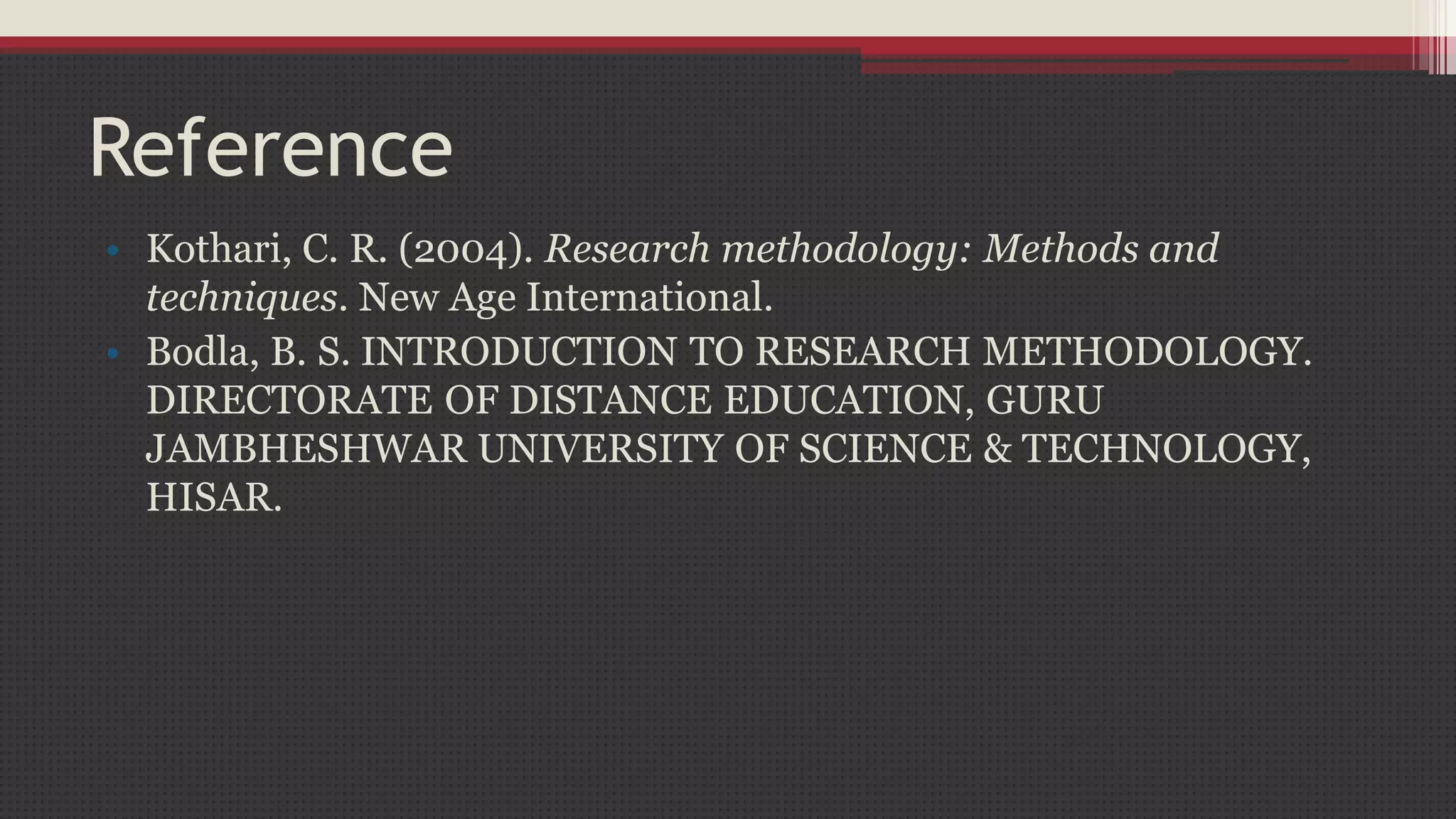 Reference
• Kothari, C. R. (2004). Research methodology: Methods and
techniques. New Age International.
• Bodla, B. S. INTRODUCTION TO RESEARCH METHODOLOGY.
DIRECTORATE OF DISTANCE EDUCATION, GURU
JAMBHESHWAR UNIVERSITY OF SCIENCE & TECHNOLOGY,
HISAR.
 