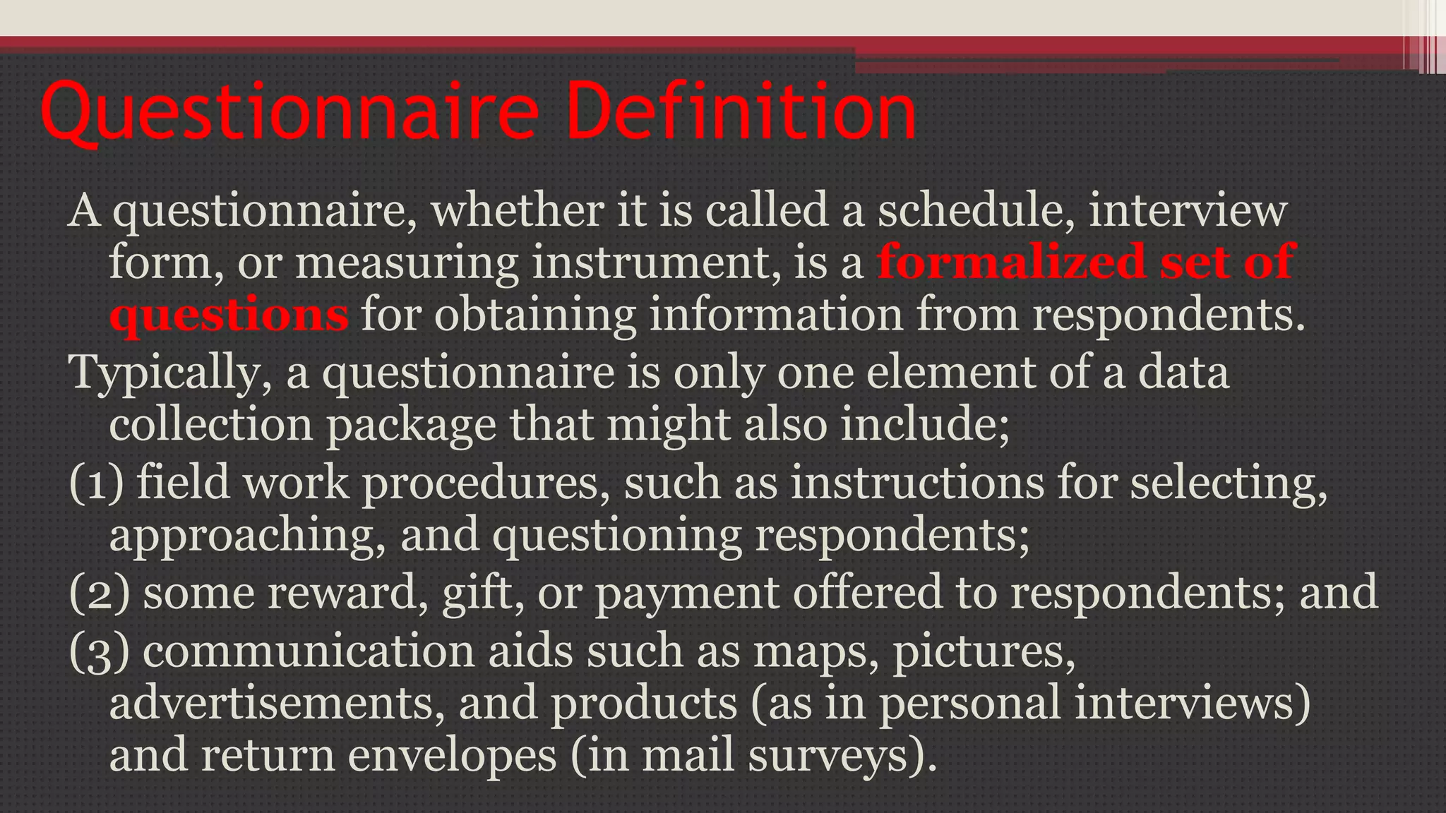 Questionnaire Definition
A questionnaire, whether it is called a schedule, interview
form, or measuring instrument, is a formalized set of
questions for obtaining information from respondents.
Typically, a questionnaire is only one element of a data
collection package that might also include;
(1) field work procedures, such as instructions for selecting,
approaching, and questioning respondents;
(2) some reward, gift, or payment offered to respondents; and
(3) communication aids such as maps, pictures,
advertisements, and products (as in personal interviews)
and return envelopes (in mail surveys).
 