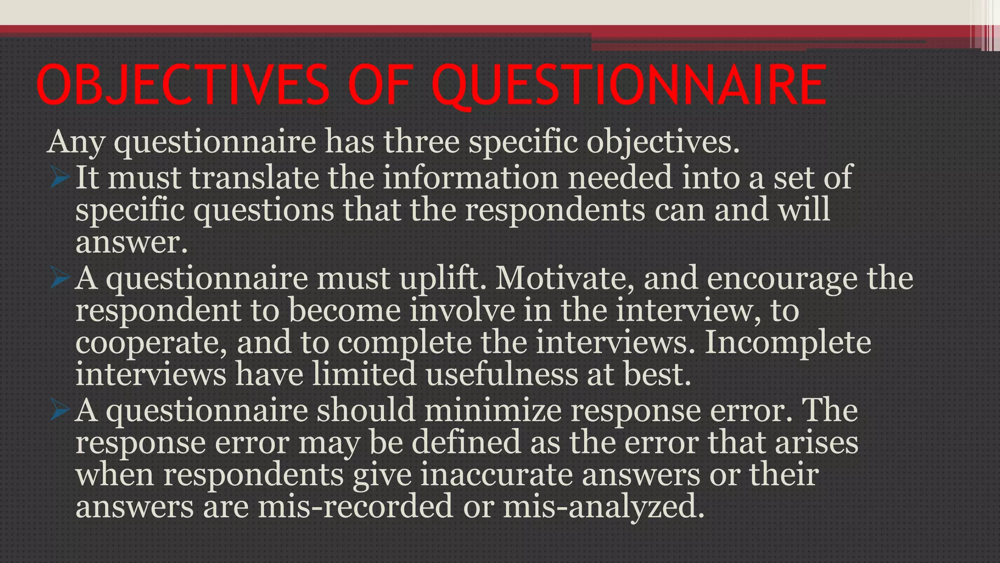 OBJECTIVES OF QUESTIONNAIRE
Any questionnaire has three specific objectives.
It must translate the information needed into a set of
specific questions that the respondents can and will
answer.
A questionnaire must uplift. Motivate, and encourage the
respondent to become involve in the interview, to
cooperate, and to complete the interviews. Incomplete
interviews have limited usefulness at best.
A questionnaire should minimize response error. The
response error may be defined as the error that arises
when respondents give inaccurate answers or their
answers are mis-recorded or mis-analyzed.
 