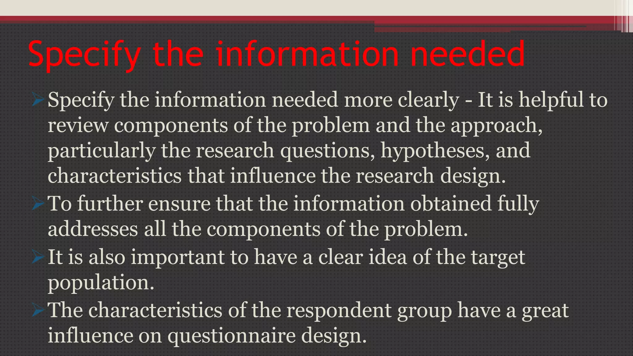 Specify the information needed
Specify the information needed more clearly - It is helpful to
review components of the problem and the approach,
particularly the research questions, hypotheses, and
characteristics that influence the research design.
To further ensure that the information obtained fully
addresses all the components of the problem.
It is also important to have a clear idea of the target
population.
The characteristics of the respondent group have a great
influence on questionnaire design.
 