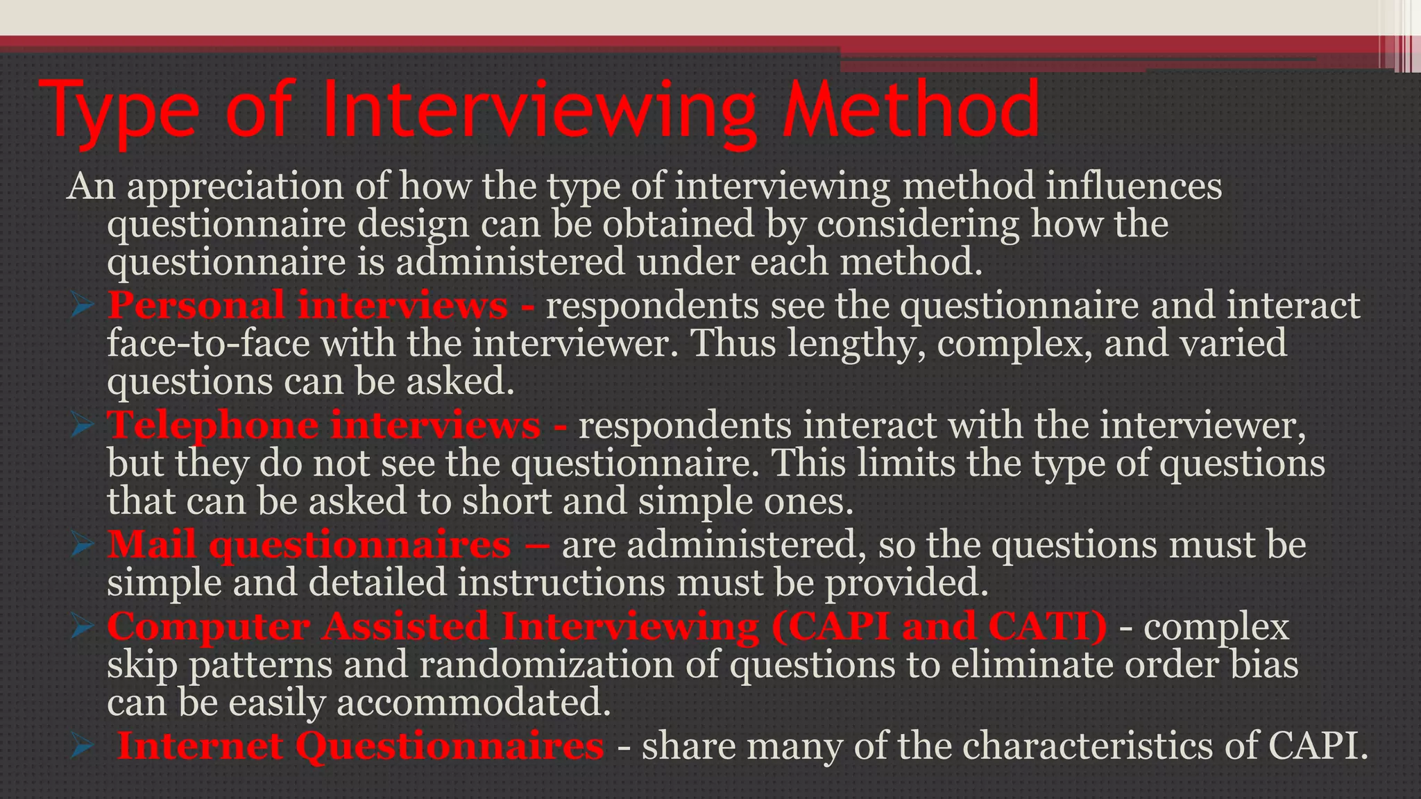 Type of Interviewing Method
An appreciation of how the type of interviewing method influences
questionnaire design can be obtained by considering how the
questionnaire is administered under each method.
 Personal interviews - respondents see the questionnaire and interact
face-to-face with the interviewer. Thus lengthy, complex, and varied
questions can be asked.
 Telephone interviews - respondents interact with the interviewer,
but they do not see the questionnaire. This limits the type of questions
that can be asked to short and simple ones.
 Mail questionnaires – are administered, so the questions must be
simple and detailed instructions must be provided.
 Computer Assisted Interviewing (CAPI and CATI) - complex
skip patterns and randomization of questions to eliminate order bias
can be easily accommodated.
 Internet Questionnaires - share many of the characteristics of CAPI.
 