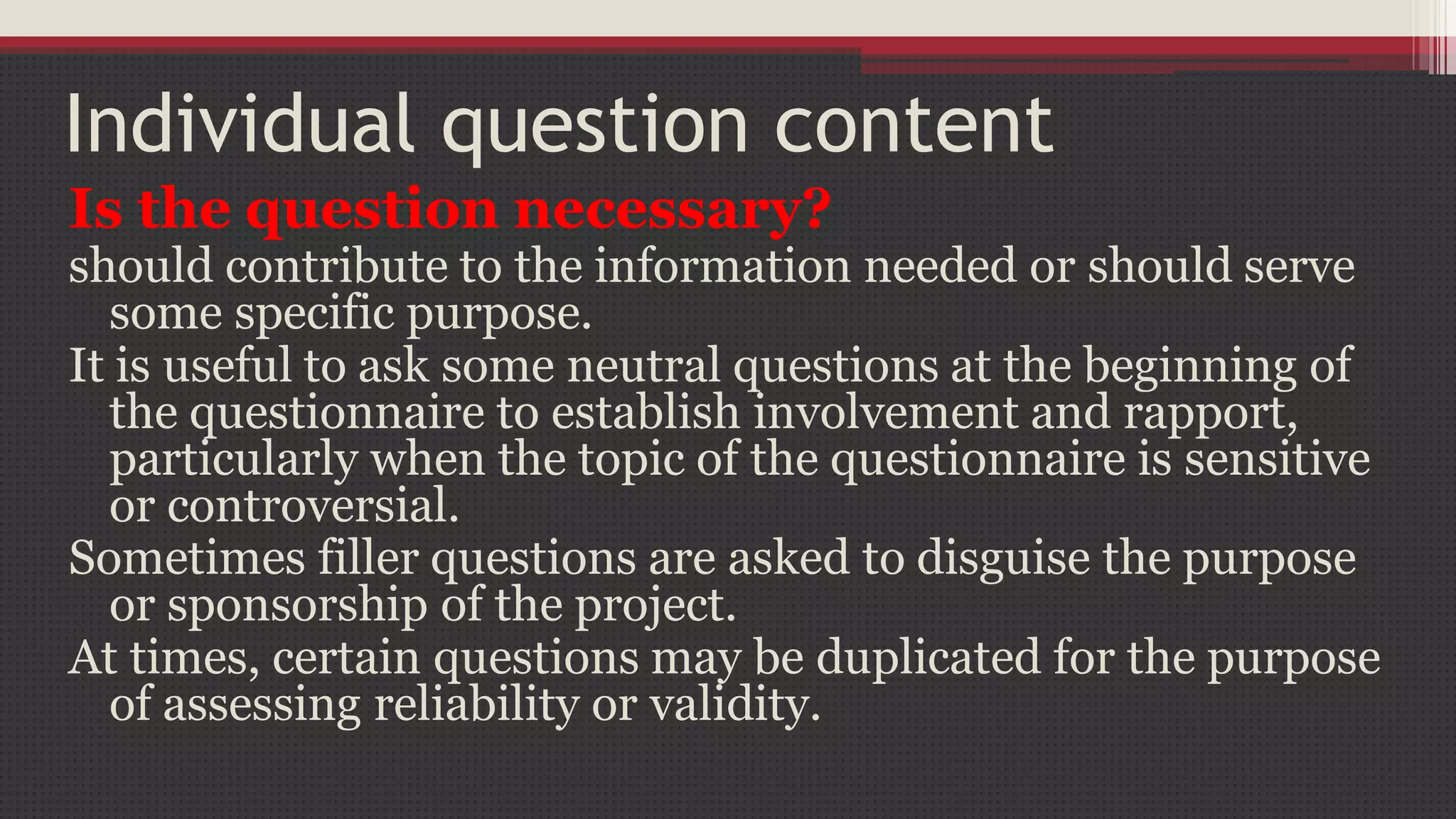 Individual question content
Is the question necessary?
should contribute to the information needed or should serve
some specific purpose.
It is useful to ask some neutral questions at the beginning of
the questionnaire to establish involvement and rapport,
particularly when the topic of the questionnaire is sensitive
or controversial.
Sometimes filler questions are asked to disguise the purpose
or sponsorship of the project.
At times, certain questions may be duplicated for the purpose
of assessing reliability or validity.
 