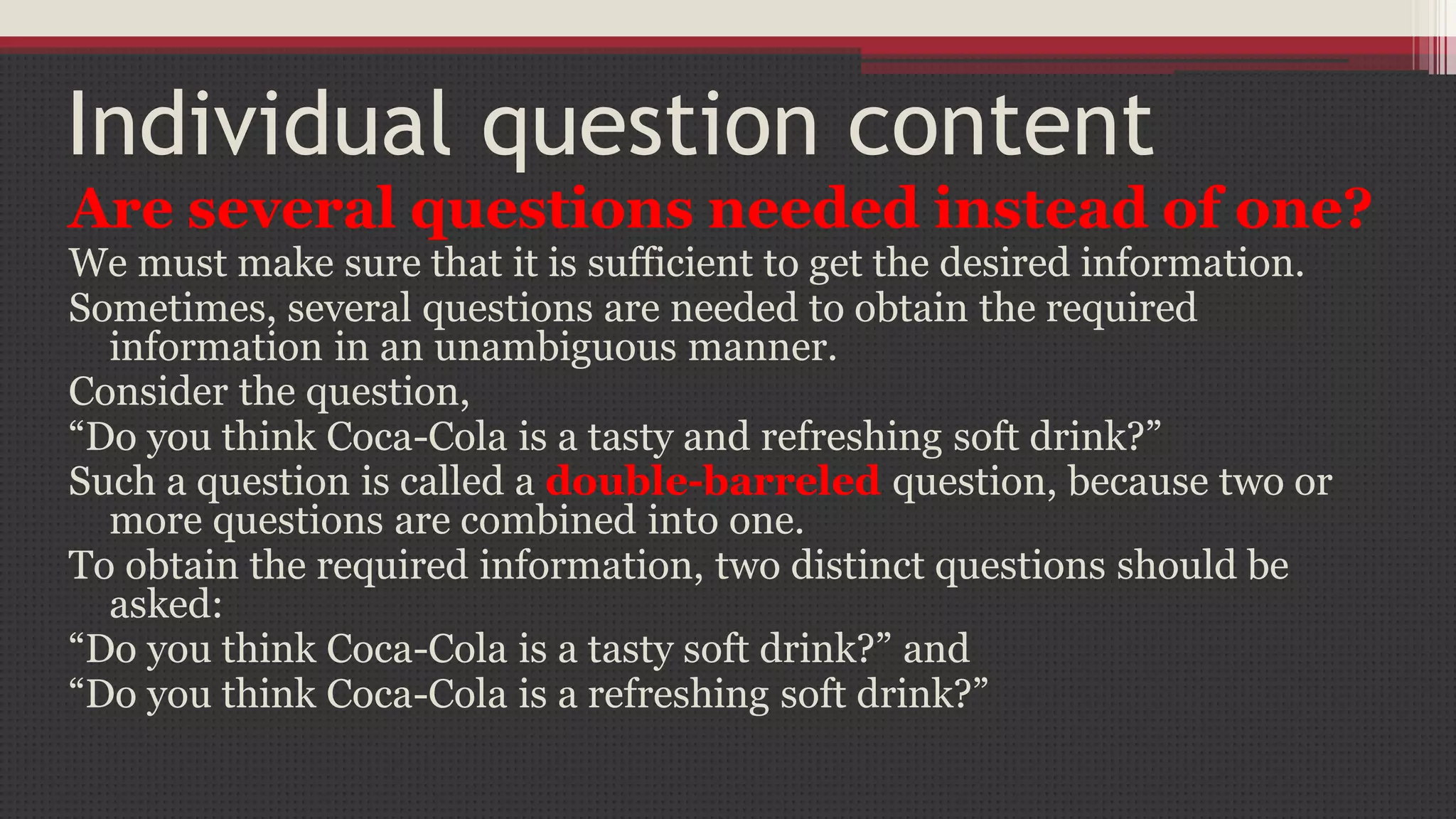Individual question content
Are several questions needed instead of one?
We must make sure that it is sufficient to get the desired information.
Sometimes, several questions are needed to obtain the required
information in an unambiguous manner.
Consider the question,
“Do you think Coca-Cola is a tasty and refreshing soft drink?”
Such a question is called a double-barreled question, because two or
more questions are combined into one.
To obtain the required information, two distinct questions should be
asked:
“Do you think Coca-Cola is a tasty soft drink?” and
“Do you think Coca-Cola is a refreshing soft drink?”
 