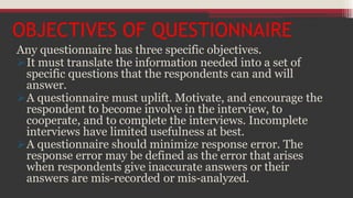 OBJECTIVES OF QUESTIONNAIRE
Any questionnaire has three specific objectives.
It must translate the information needed into a set of
specific questions that the respondents can and will
answer.
A questionnaire must uplift. Motivate, and encourage the
respondent to become involve in the interview, to
cooperate, and to complete the interviews. Incomplete
interviews have limited usefulness at best.
A questionnaire should minimize response error. The
response error may be defined as the error that arises
when respondents give inaccurate answers or their
answers are mis-recorded or mis-analyzed.
 