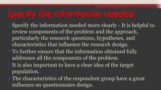 Specify the information needed
Specify the information needed more clearly - It is helpful to
review components of the problem and the approach,
particularly the research questions, hypotheses, and
characteristics that influence the research design.
To further ensure that the information obtained fully
addresses all the components of the problem.
It is also important to have a clear idea of the target
population.
The characteristics of the respondent group have a great
influence on questionnaire design.
 