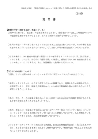 宮城県知事宛 「科学的根拠のないコロナ対策の停止と合理的な説明を求める請願書」添付
(別紙)
質 問 書
【新型コロナに関する統計、報道について】
〇県や市における、
「重症者」の定義を教えてください。重症者については人工呼吸器やエクモ
の装着を必要とする方でしょうか、それとも医師の主観的な判断でしょうか。
〇県内で新型コロナの死亡者が６月７日までに８３人と公表されていますが、その年齢と基礎
疾患の有無について公表されていますか。もしされていなければ公表していただけますか。
〇厚生労働省は、PCR 検査の陽性者は新型コロナの感染者とイコールではない旨、国会答弁し
ております。このため、県や市の「感染者数」の報道も、感染者でなく PCR 検査陽性者と正
しく公表していただけますか。また、報道機関にも指導いただけますか。
【ワクチンの接種について】
〇現在、すでに接種の始まっているファイザー社の新型コロナワクチンは安全ですか。
〇新型コロナワクチンは、あくまで希望する方への接種であり、接種をしない権利も守られ、
接種拒否により、差別、解雇や入場規制など、あらゆる不利益取り扱いは許されないことと
解釈してよろしいですか。
〇県民、市民一人一人が接種を受けるかどうかを決定するための公正な情報を提供することも
県や市の役割であると考えてよろしいですか。
〇現在、本県において接種がすでに行われているファイザー社の「コミナティ筋注」について
は、ファイザー社による治験が完了していないことを把握していますか。もし把握している
ならば、そのことを県民、市民に情報提供していますか。
〇ファイザー社のワクチンの日本における承認は、医薬品医療機器等法第１４条によるもので
なく、あくまで同法第１４条の３に基づく特例承認ですが、
「特例承認」であることを県民市
民にしっかりと伝えてください。
 