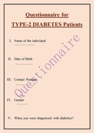 Questionnaire for
TYPE-2 DIABETES Patients
I. Name of the individual
Click or tap here to enter text.
II. Date of Birth
Click or tap to enter a date.
III. Contact Number
Click or tap here to enter text.
IV. Gender
Choose an item.
V. When you were diagonised with diabetics?
 