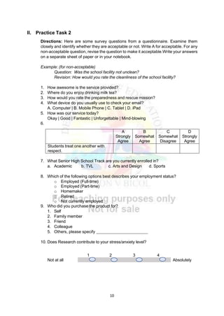 10
II. Practice Task 2
Directions: Here are some survey questions from a questionnaire. Examine them
closely and identify whether they are acceptable or not. Write A for acceptable. For any
non-acceptable question, revise the question to make it acceptable.Write your answers
on a separate sheet of paper or in your notebook.
Example: (for non-acceptable)
Question: Was the school facility not unclean?
Revision: How would you rate the cleanliness of the school facility?
1. How awesome is the service provided?
2. Where do you enjoy drinking milk tea?
3. How would you rate the preparedness and rescue mission?
4. What device do you usually use to check your email?
A. Computer | B. Mobile Phone | C. Tablet | D. iPad
5. How was our service today?
Okay | Good | Fantastic | Unforgettable | Mind-blowing
6.
A
Strongly
Agree
B
Somewhat
Agree
C
Somewhat
Disagree
D
Strongly
Agree
Students treat one another with
respect.
7. What Senior High School Track are you currently enrolled in?
a. Academic b. TVL c. Arts and Design d. Sports
8. Which of the following options best describes your employment status?
o Employed (Full-time)
o Employed (Part-time)
o Homemaker
o Retired
o Not currently employed
9. Who did you purchase the product for?
1. Self
2. Family member
3. Friend
4. Colleague
5. Others, please specify
10. Does Research contribute to your stress/anxiety level?
1 2 3 4
Not at all Absolutely
 