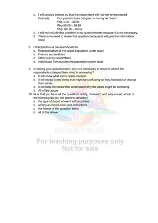 b. I will provide options so that the respondent will not feel embarrassed
Example: Our parents does not give us money as ‘baon’.
Php 1.00 – 49.99
Php 50.00 – 99.99
Php 100.00 - above
c. I will not include this question in my questionnaire because it is not necessary.
d. There is no need to revise this question because it will give the information I
need.
8. Participants in a pre-test should be:
a. Representative of the target population under study
b. Friends and relatives
c. Other survey researchers
d. Individuals from outside the population under study
9. In testing your questionnaire, why is it necessary to observe where the
respondents changed their mind in answering?
a. It will show what items needs revision.
b. It will reveal some items that might be confusing so they hesitated or change
their minds.
c. It will help the researcher understand why the items might be confusing.
d. All of the above
10. Now that you have all the questions ready, reviewed, and sequenced, which of
the following do you still need to consider?
a. the type of paper where it will be printed
b. writing an introduction and instructions
c. the format of the question items
d. all of the above
 