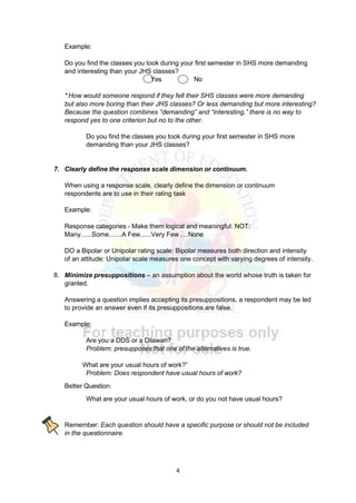 4
Example:
Do you find the classes you took during your first semester in SHS more demanding
and interesting than your JHS classes?
No
* How would someone respond if they felt their SHS classes were more demanding
but also more boring than their JHS classes? Or less demanding but more interesting?
Because the question combines “demanding” and “interesting,” there is no way to
respond yes to one criterion but no to the other.
Do you find the classes you took during your first semester in SHS more
demanding than your JHS classes?
7. Clearly define the response scale dimension or continuum.
When using a response scale, clearly define the dimension or continuum
respondents are to use in their rating task
Example:
Response categories - Make them logical and meaningful: NOT:
Many......Some.......A Few......Very Few.....None
DO a Bipolar or Unipolar rating scale: Bipolar measures both direction and intensity
of an attitude: Unipolar scale measures one concept with varying degrees of intensity.
8. Minimize presuppositions – an assumption about the world whose truth is taken for
granted.
Answering a question implies accepting its presuppositions, a respondent may be led
to provide an answer even if its presuppositions are false.
Example:
Are you a DDS or a Dilawan?
Problem: presupposes that one of the alternatives is true.
What are your usual hours of work?”
Problem: Does respondent have usual hours of work?
Better Question:
What are your usual hours of work, or do you not have usual hours?
Remember: Each question should have a specific purpose or should not be included
in the questionnaire.
Yes
 
