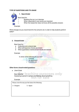 5
TYPE OF QUESTIONS AND ITS USAGE
1. Open-Ended
Best Used for:
o Breaking the ice in an interview
o When respondent’s own words are important
o When the researcher does not know all the possible answers
Example:
What changes do you recommend for the school to do in order to help students perform
better?
2. Closed-Ended
Best Used for:
● Collecting rank ordered data
● When all response choices are known
● When quantitative statistical tool results are desired
Example:
In which of the following do you live?
o A house
o An apartment
o A condo unit
Other forms closed-ended questions:
a. Likert-Scale
Best Used for:
Assessing a person’s opinion and feelings about something
Example:
Please circle the way you feel about the following:
1 = Disagree 5 = Agree
 