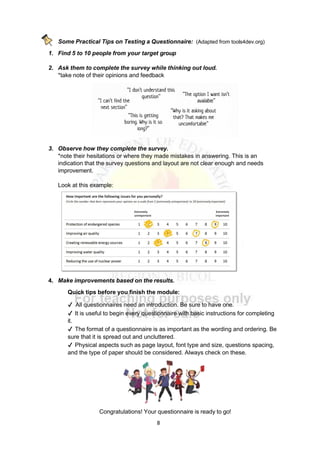 8
Some Practical Tips on Testing a Questionnaire: (Adapted from tools4dev.org)
1. Find 5 to 10 people from your target group
2. Ask them to complete the survey while thinking out loud.
*take note of their opinions and feedback
3. Observe how they complete the survey.
*note their hesitations or where they made mistakes in answering. This is an
indication that the survey questions and layout are not clear enough and needs
improvement.
Look at this example:
4. Make improvements based on the results.
Quick tips before you finish the module:
✔ All questionnaires need an introduction. Be sure to have one.
✔ It is useful to begin every questionnaire with basic instructions for completing
it.
✔ The format of a questionnaire is as important as the wording and ordering. Be
sure that it is spread out and uncluttered.
✔ Physical aspects such as page layout, font type and size, questions spacing,
and the type of paper should be considered. Always check on these.
Congratulations! Your questionnaire is ready to go!
 