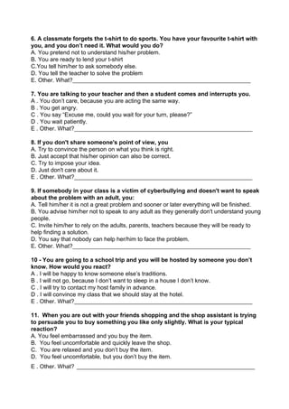6. A classmate forgets the t-shirt to do sports. You have your favourite t-shirt with
you, and you don’t need it. What would you do?
A. You pretend not to understand his/her problem.
B. You are ready to lend your t-shirt
C.You tell him/her to ask somebody else.
D. You tell the teacher to solve the problem
E. Other. What?​____________________________________________________________
7. You are talking to your teacher and then a student comes and interrupts you.
A . You don’t care, because you are acting the same way.
B . You get angry.
C . You say “Excuse me, could you wait for your turn, please?”
D . You wait patiently.
E . Other. What?​____________________________________________________________
8. If you don't share someone's point of view, you
A. Try to convince the person on what you think is right.
B. Just accept that his/her opinion can also be correct.
C. Try to impose your idea.
D. Just don't care about it.
E . Other. What?​____________________________________________________________
9. If somebody in your class is a victim of cyberbullying and doesn't want to speak
about the problem with an adult, you:
A. Tell him/her it is not a great problem and sooner or later everything will be finished.
B. You advise him/her not to speak to any adult as they generally don't understand young
people.
C. Invite him/her to rely on the adults, parents, teachers because they will be ready to
help finding a solution.
D. You say that nobody can help her/him to face the problem.
E. Other. What?​____________________________________________________________
10 - You are going to a school trip and you will be hosted by someone you don’t
know. How would you react?
A . I will be happy to know someone else’s traditions.
B . I will not go, because I don’t want to sleep in a house I don’t know.
C . I will try to contact my host family in advance.
D . I will convince my class that we should stay at the hotel.
E . Other. What?​____________________________________________________________
11. When you are out with your friends shopping and the shop assistant is trying
to persuade you to buy something you like only slightly. What is your typical
reaction?
A. You feel embarrassed and you buy the item.
B. You feel uncomfortable and quickly leave the shop.
C. You are relaxed and you don’t buy the item.
D. You feel uncomfortable, but you don’t buy the item.
E . Other. What?​​____________________________________________________________
 