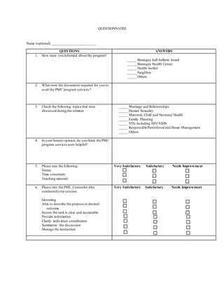 QUESTIONNAIRE
Name (optional) ________________________
QUESTIONS ANSWERS
1. How were you informed about the program?
_____ Barangay hall bulletin board
_____ Barangay Health Center
_____ Health worker
_____ Neighbor
_____ Others
2. What were the documents required for you to
avail the PMC program services?
3. Check the following topics that were
discussed during the seminar
_____ Marriage and Relationships
_____ Human Sexuality
_____ Maternal, Child and Neonatal Health
_____ Family Planning
_____ STIs including HIV/AIDS
_____ Responsible Parenthood and Home Management
_____ Others
4. In your honest opinion, do you think the PMC
program services were helpful?
5. Please rate the following:
Venue
Time constraint
Teaching material
Very Satisfactory Satisfactory Needs Improvement
6. Please rate the PMC Counselor who
conducted yoursession:
Grooming
Able to describe the purpose or desired
outcome
Ensure the task is clear and acceptable
Provide information
Clarify individual contribution
Summarize the discussion
Manage the interaction
Very Satisfactory Satisfactory Needs Improvement