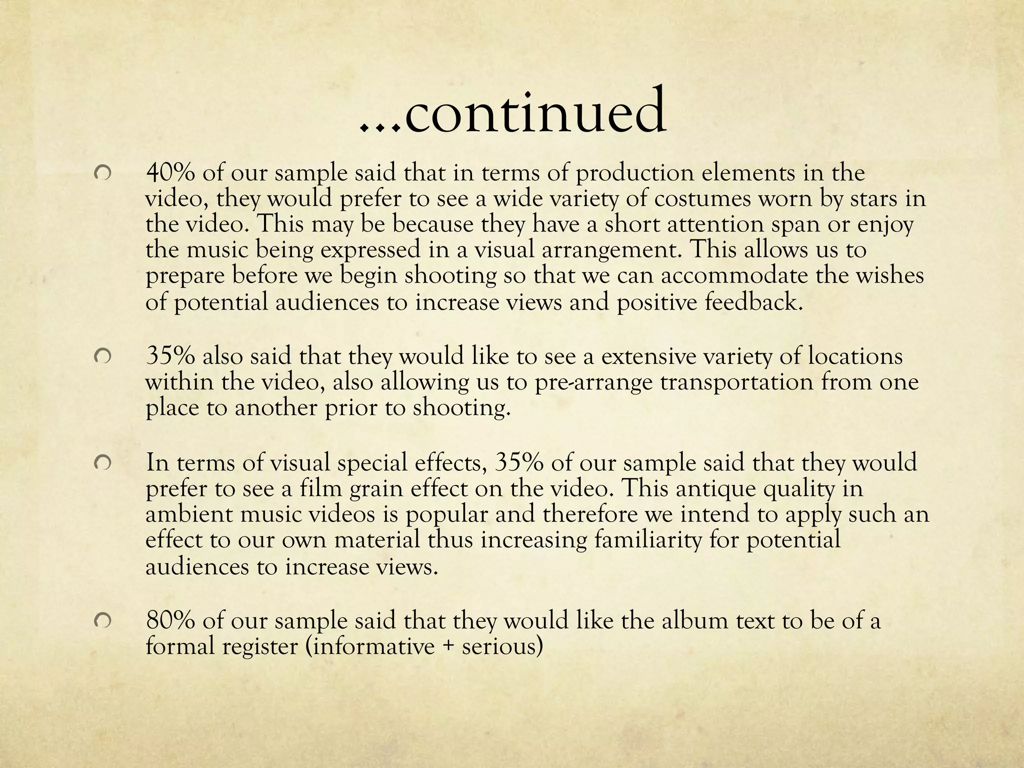 …continued
!   40% of our sample said that in terms of production elements in the
video, they would prefer to see a wide variety of costumes worn by stars in
the video. This may be because they have a short attention span or enjoy
the music being expressed in a visual arrangement. This allows us to
prepare before we begin shooting so that we can accommodate the wishes
of potential audiences to increase views and positive feedback.
!   35% also said that they would like to see a extensive variety of locations
within the video, also allowing us to pre-arrange transportation from one
place to another prior to shooting.
!   In terms of visual special effects, 35% of our sample said that they would
prefer to see a film grain effect on the video. This antique quality in
ambient music videos is popular and therefore we intend to apply such an
effect to our own material thus increasing familiarity for potential
audiences to increase views.
!   80% of our sample said that they would like the album text to be of a
formal register (informative + serious)
 