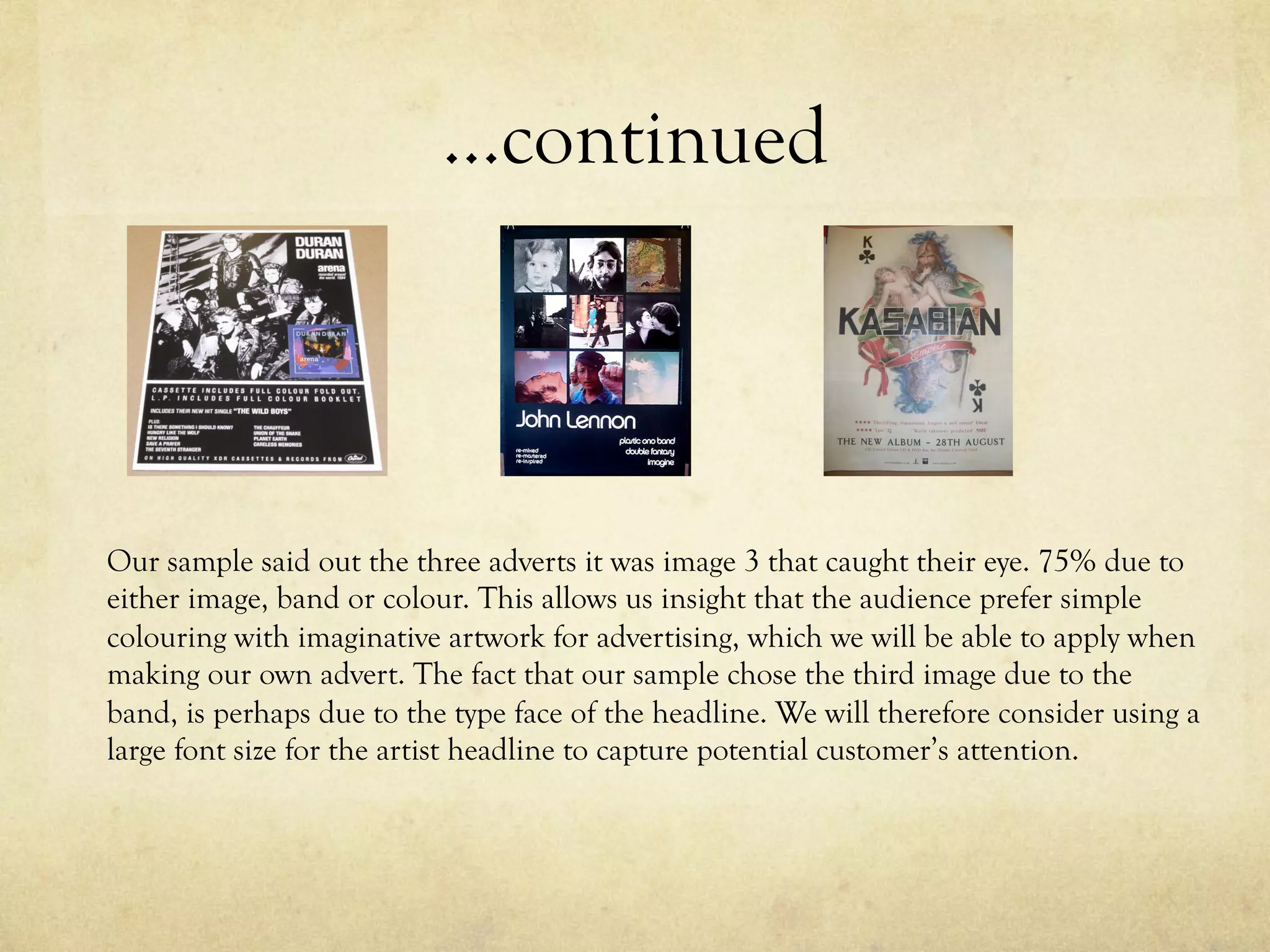 …continued
Our sample said out the three adverts it was image 3 that caught their eye. 75% due to
either image, band or colour. This allows us insight that the audience prefer simple
colouring with imaginative artwork for advertising, which we will be able to apply when
making our own advert. The fact that our sample chose the third image due to the
band, is perhaps due to the type face of the headline. We will therefore consider using a
large font size for the artist headline to capture potential customer’s attention.
 