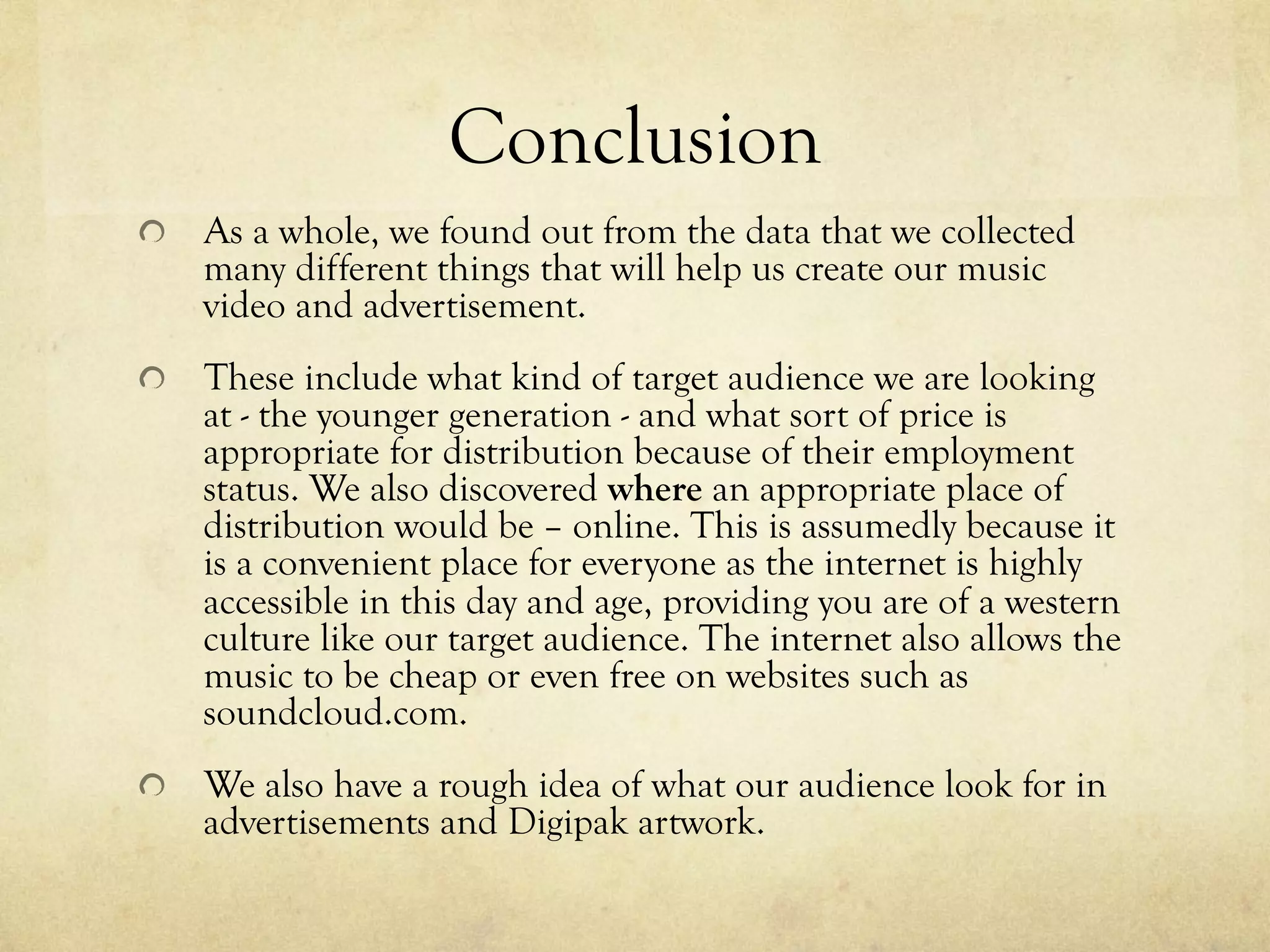 Conclusion
!   As a whole, we found out from the data that we collected
many different things that will help us create our music
video and advertisement.
!   These include what kind of target audience we are looking
at - the younger generation - and what sort of price is
appropriate for distribution because of their employment
status. We also discovered where an appropriate place of
distribution would be – online. This is assumedly because it
is a convenient place for everyone as the internet is highly
accessible in this day and age, providing you are of a western
culture like our target audience. The internet also allows the
music to be cheap or even free on websites such as
soundcloud.com.
!   We also have a rough idea of what our audience look for in
advertisements and Digipak artwork.
 