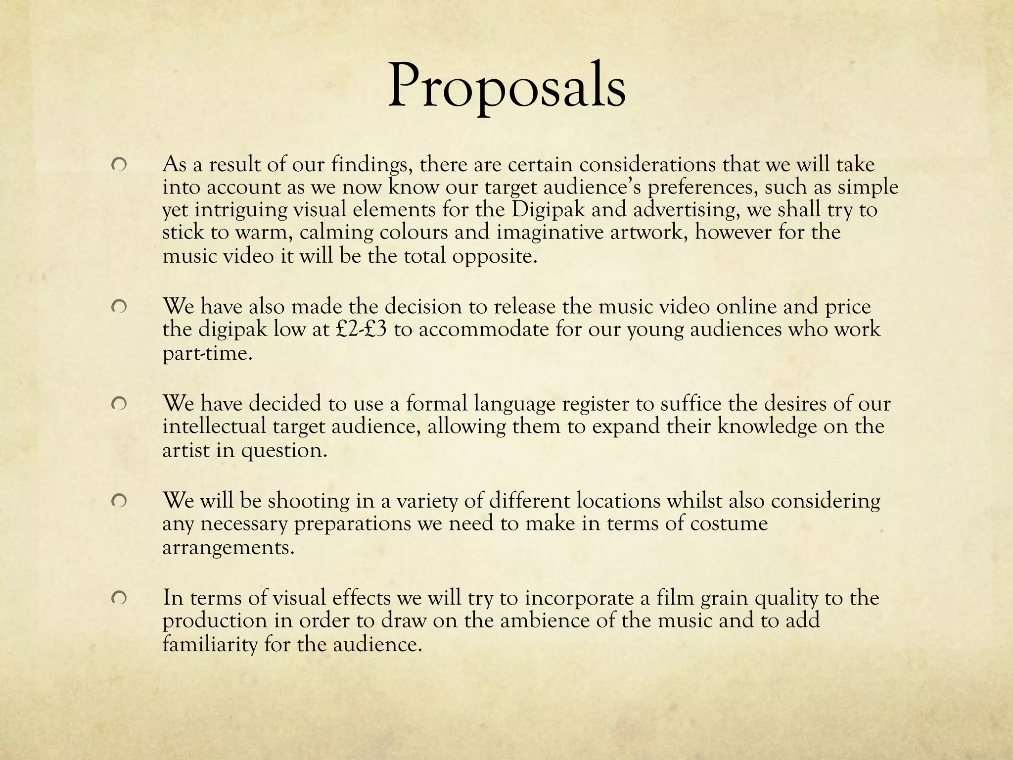 Proposals
!   As a result of our findings, there are certain considerations that we will take
into account as we now know our target audience’s preferences, such as simple
yet intriguing visual elements for the Digipak and advertising, we shall try to
stick to warm, calming colours and imaginative artwork, however for the
music video it will be the total opposite.
!   We have also made the decision to release the music video online and price
the digipak low at £2-£3 to accommodate for our young audiences who work
part-time.
!   We have decided to use a formal language register to suffice the desires of our
intellectual target audience, allowing them to expand their knowledge on the
artist in question.
!   We will be shooting in a variety of different locations whilst also considering
any necessary preparations we need to make in terms of costume
arrangements.
!   In terms of visual effects we will try to incorporate a film grain quality to the
production in order to draw on the ambience of the music and to add
familiarity for the audience.
 