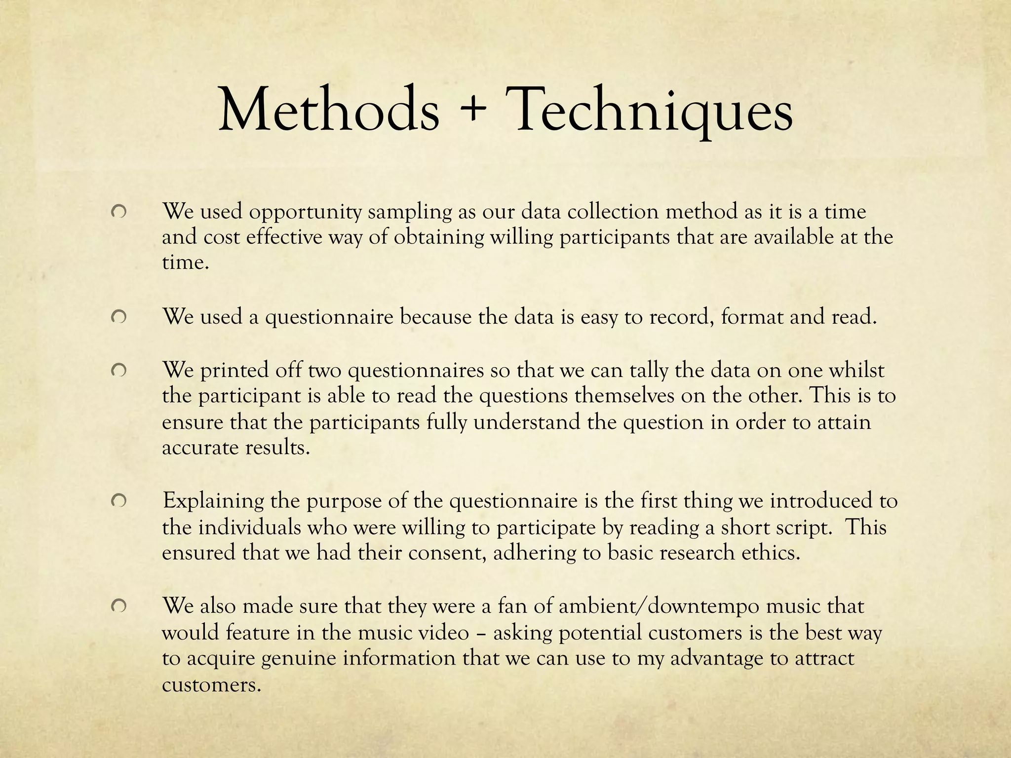 Methods + Techniques
!   We used opportunity sampling as our data collection method as it is a time
and cost effective way of obtaining willing participants that are available at the
time.
!   We used a questionnaire because the data is easy to record, format and read.
!   We printed off two questionnaires so that we can tally the data on one whilst
the participant is able to read the questions themselves on the other. This is to
ensure that the participants fully understand the question in order to attain
accurate results.
!   Explaining the purpose of the questionnaire is the first thing we introduced to
the individuals who were willing to participate by reading a short script. This
ensured that we had their consent, adhering to basic research ethics.
!   We also made sure that they were a fan of ambient/downtempo music that
would feature in the music video – asking potential customers is the best way
to acquire genuine information that we can use to my advantage to attract
customers.
 