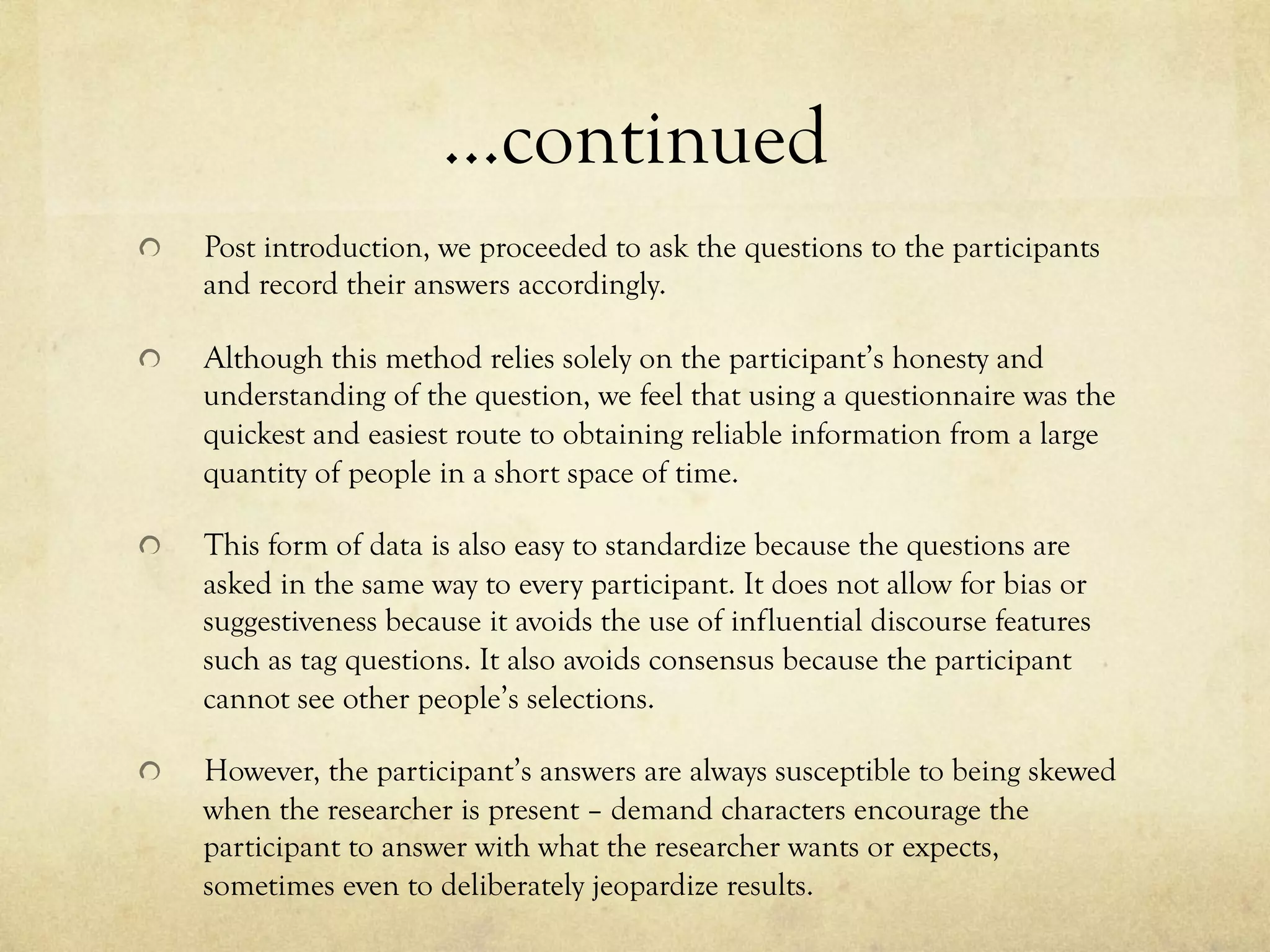 …continued
!   Post introduction, we proceeded to ask the questions to the participants
and record their answers accordingly.
!   Although this method relies solely on the participant’s honesty and
understanding of the question, we feel that using a questionnaire was the
quickest and easiest route to obtaining reliable information from a large
quantity of people in a short space of time.
!   This form of data is also easy to standardize because the questions are
asked in the same way to every participant. It does not allow for bias or
suggestiveness because it avoids the use of influential discourse features
such as tag questions. It also avoids consensus because the participant
cannot see other people’s selections.
!   However, the participant’s answers are always susceptible to being skewed
when the researcher is present – demand characters encourage the
participant to answer with what the researcher wants or expects,
sometimes even to deliberately jeopardize results.
 