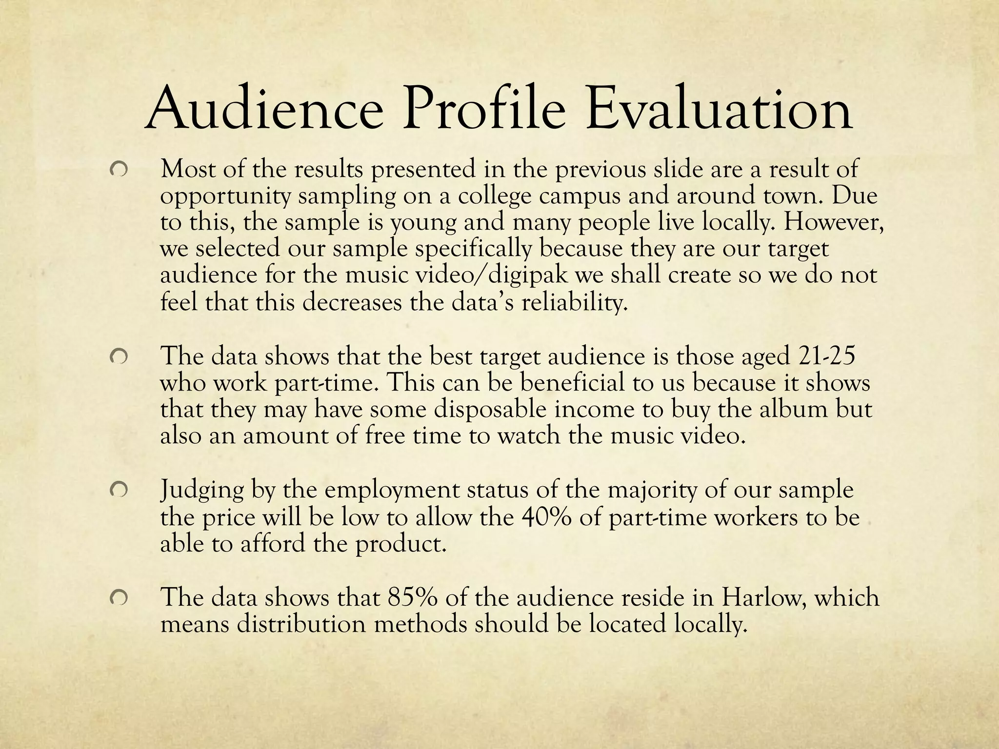 Audience Profile Evaluation
!   Most of the results presented in the previous slide are a result of
opportunity sampling on a college campus and around town. Due
to this, the sample is young and many people live locally. However,
we selected our sample specifically because they are our target
audience for the music video/digipak we shall create so we do not
feel that this decreases the data’s reliability.
!   The data shows that the best target audience is those aged 21-25
who work part-time. This can be beneficial to us because it shows
that they may have some disposable income to buy the album but
also an amount of free time to watch the music video.
!   Judging by the employment status of the majority of our sample
the price will be low to allow the 40% of part-time workers to be
able to afford the product.
!   The data shows that 85% of the audience reside in Harlow, which
means distribution methods should be located locally.
 