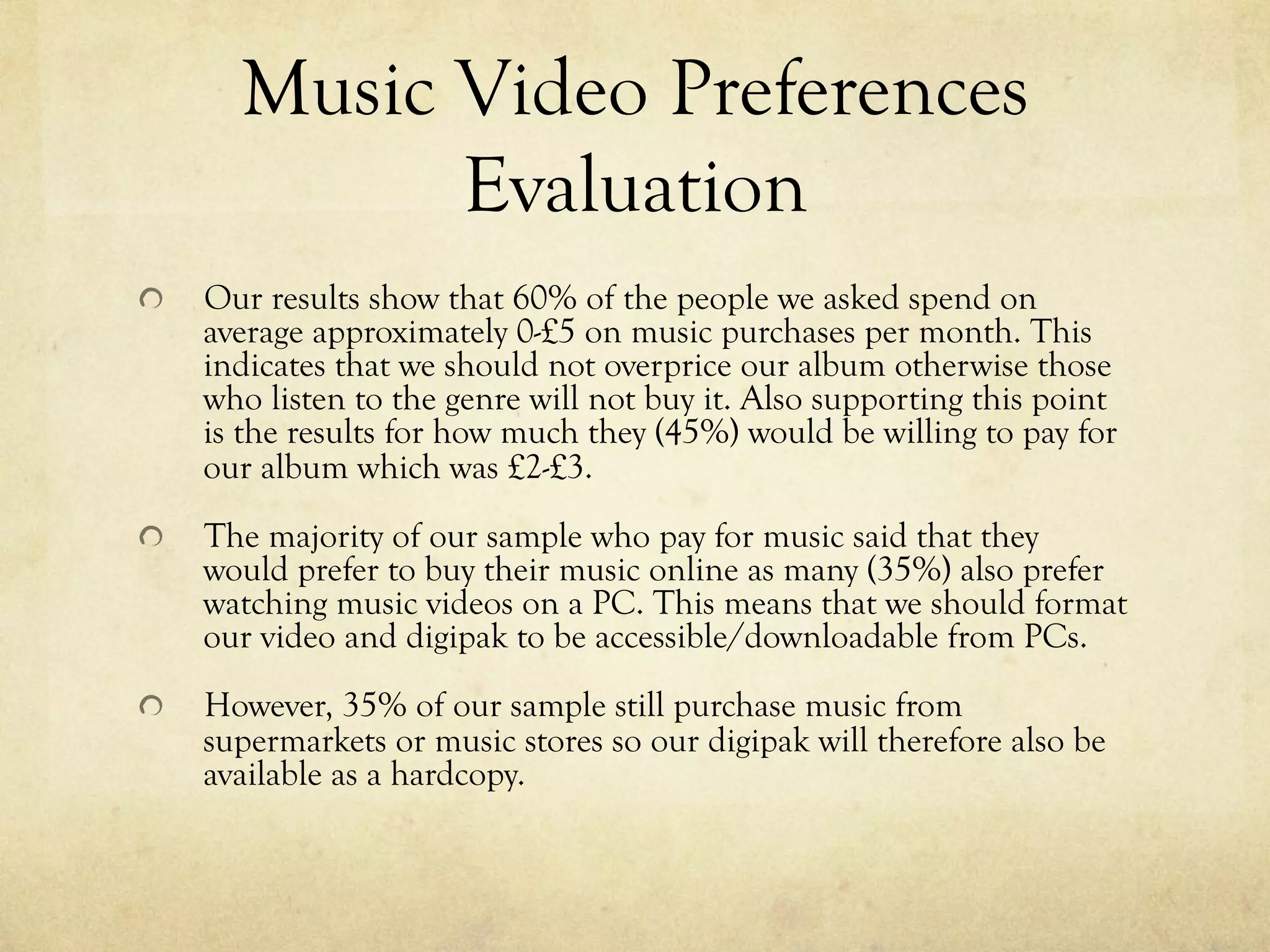 Music Video Preferences
Evaluation
!   Our results show that 60% of the people we asked spend on
average approximately 0-£5 on music purchases per month. This
indicates that we should not overprice our album otherwise those
who listen to the genre will not buy it. Also supporting this point
is the results for how much they (45%) would be willing to pay for
our album which was £2-£3.
!   The majority of our sample who pay for music said that they
would prefer to buy their music online as many (35%) also prefer
watching music videos on a PC. This means that we should format
our video and digipak to be accessible/downloadable from PCs.
!   However, 35% of our sample still purchase music from
supermarkets or music stores so our digipak will therefore also be
available as a hardcopy.
 