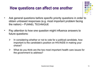 How questions can affect one another Ask general questions before specific priority questions in order to obtain unbiased responses (e.g. most important problem facing the nation) – F UNNEL  T ECHNIQUE Pay attention to how one question might influence answers to future questions: In considering whether or not to vote for a political candidate, how important is the candidate’s position on HIV/AIDS in making your choice? What do you think are the two most important health care issues for the government to address? 