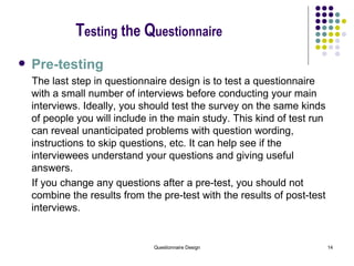 T esting  the  Q uestionnaire Pre-testing The last step in questionnaire design is to test a questionnaire with a small number of interviews before conducting your main interviews. Ideally, you should test the survey on the same kinds of people you will include in the main study. This kind of test run can reveal unanticipated problems with question wording, instructions to skip questions, etc. It can help see if the interviewees understand your questions and giving useful answers.   If you change any questions after a pre-test, you should not combine the results from the pre-test with the results of post-test interviews.   
