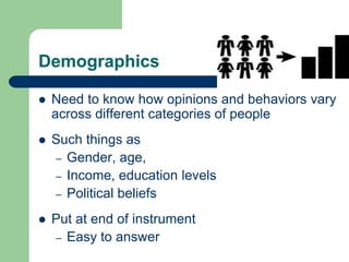Demographics
 Need to know how opinions and behaviors vary
across different categories of people
 Such things as
– Gender, age,
– Income, education levels
– Political beliefs
 Put at end of instrument
– Easy to answer
 