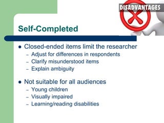 Self-Completed
 Closed-ended items limit the researcher
– Adjust for differences in respondents
– Clarify misunderstood items
– Explain ambiguity
 Not suitable for all audiences
– Young children
– Visually impaired
– Learning/reading disabilities
 