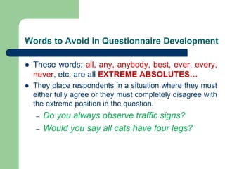 Words to Avoid in Questionnaire Development
 These words: all, any, anybody, best, ever, every,
never, etc. are all EXTREME ABSOLUTES…
 They place respondents in a situation where they must
either fully agree or they must completely disagree with
the extreme position in the question.
– Do you always observe traffic signs?
– Would you say all cats have four legs?
 