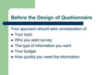 Before the Design of Quetionnaire
Your approach should take consideration of:
 Your topic
 Who you want survey
 The type of information you want
 Your budget
 How quickly you need the information
 