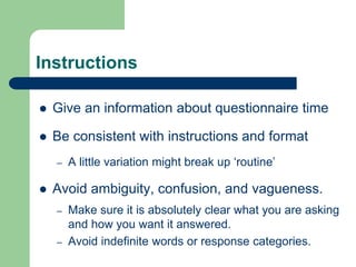 Instructions
 Give an information about questionnaire time
 Be consistent with instructions and format
– A little variation might break up ‘routine’
 Avoid ambiguity, confusion, and vagueness.
– Make sure it is absolutely clear what you are asking
and how you want it answered.
– Avoid indefinite words or response categories.
 