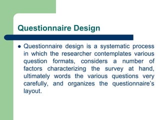 Questionnaire Design
 Questionnaire design is a systematic process
in which the researcher contemplates various
question formats, considers a number of
factors characterizing the survey at hand,
ultimately words the various questions very
carefully, and organizes the questionnaire’s
layout.
 